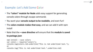 34 perforce.com
Example: Let’s Add Some Color
• The “colors” module for Node adds easy support for generating
console colors through escape commands
• You want your console output to be readable, and even fun!
• The colors module makes that easy, and we can add it with npm
install
• Note that the –-save directive will ensure that the module is saved
to package.json
npm install –-save colors
var colors = require(‘colors’);
console.log(colors.red.underline(‘This is red underlined text.’);
or
console.log(‘This is red underlined text.’.underline.red)
 