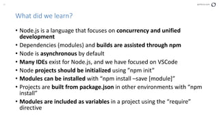 37 perforce.com
What did we learn?
• Node.js is a language that focuses on concurrency and unified
development
• Dependencies (modules) and builds are assisted through npm
• Node is asynchronous by default
• Many IDEs exist for Node.js, and we have focused on VSCode
• Node projects should be initialized using ”npm init”
• Modules can be installed with “npm install –save [module]”
• Projects are built from package.json in other environments with “npm
install”
• Modules are included as variables in a project using the “require”
directive
 