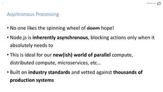 8 perforce.com
Asychronous Processing
• No one likes the spinning wheel of doom hope!
• Node.js is inherently asynchronous, blocking actions only when it
absolutely needs to
• This is ideal for our new(ish) world of parallel compute,
distributed compute, microservices, etc…
• Built on industry standards and vetted against thousands of
production systems
 