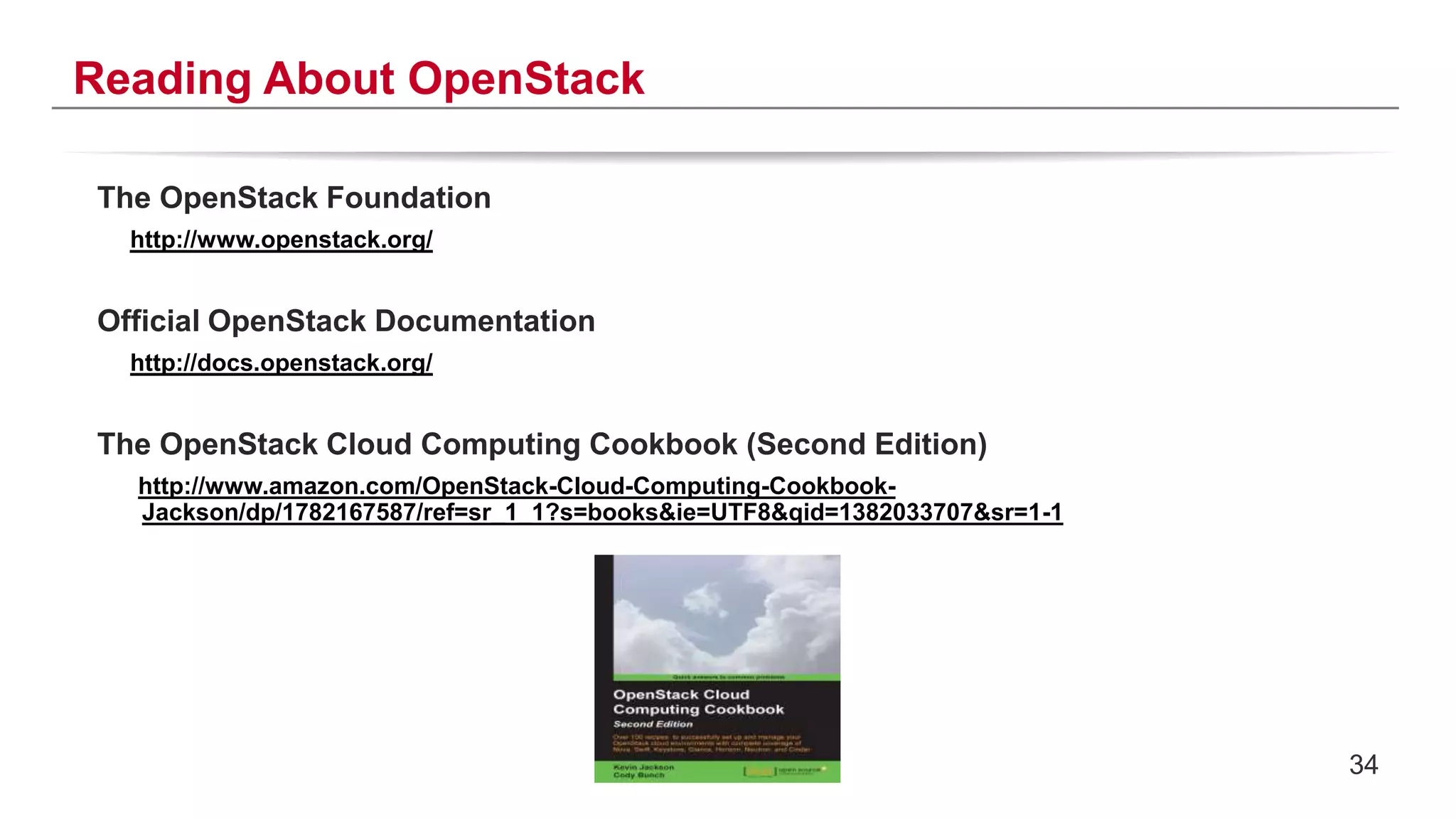 34
Reading About OpenStack
The OpenStack Foundation
http://www.openstack.org/
Official OpenStack Documentation
http://docs.openstack.org/
The OpenStack Cloud Computing Cookbook (Second Edition)
http://www.amazon.com/OpenStack-Cloud-Computing-Cookbook-
Jackson/dp/1782167587/ref=sr_1_1?s=books&ie=UTF8&qid=1382033707&sr=1-1
 