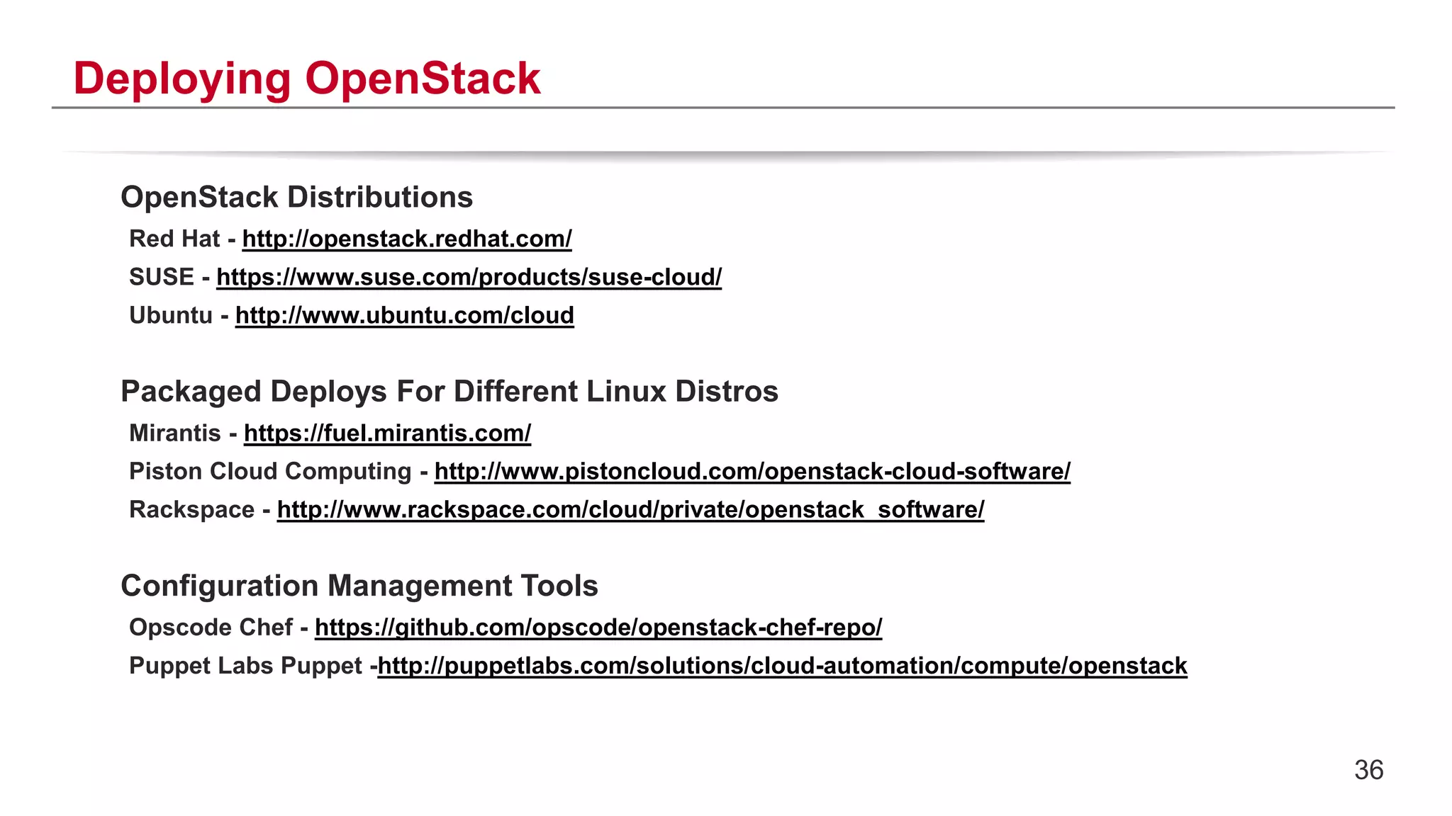 36
Deploying OpenStack
OpenStack Distributions
Red Hat - http://openstack.redhat.com/
SUSE - https://www.suse.com/products/suse-cloud/
Ubuntu - http://www.ubuntu.com/cloud
Packaged Deploys For Different Linux Distros
Mirantis - https://fuel.mirantis.com/
Piston Cloud Computing - http://www.pistoncloud.com/openstack-cloud-software/
Rackspace - http://www.rackspace.com/cloud/private/openstack_software/
Configuration Management Tools
Opscode Chef - https://github.com/opscode/openstack-chef-repo/
Puppet Labs Puppet -http://puppetlabs.com/solutions/cloud-automation/compute/openstack
 