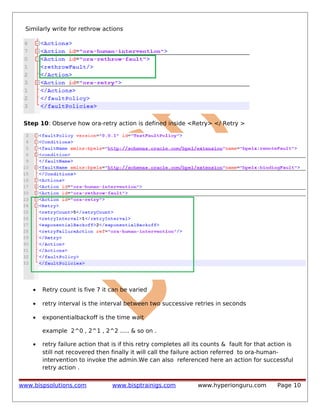 Similarly write for rethrow actions

Step 10: Observe how ora-retry action is defined inside <Retry> </ Retry >

•

Retry count is five 7 it can be varied

•

retry interval is the interval between two successive retries in seconds

•

exponentialbackoff is the time wait
example 2^0 , 2^1 , 2^2 ..... & so on .

•

retry failure action that is if this retry completes all its counts & fault for that action is
still not recovered then finally it will call the failure action referred to ora-humanintervention to invoke the admin.We can also referenced here an action for successful
retry action .

www.bispsolutions.com

www.bisptrainigs.com

www.hyperionguru.com

Page 10

 