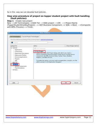 So in this way we can develop fault policies .

Step wise procedure of project on topper student project with fault handling
(fault policies):
Step 1: Create new project
New --->All Technologies--->SOA Tier --->SOA project --->OK ---> Project Name
(TopperStudentOneWayProject) ---> ADF Business Component---> SOA--->Next -->Composite
with BPEL Process)---> Finish.

www.bispsolutions.com

www.bisptrainigs.com

www.hyperionguru.com

Page 11

 