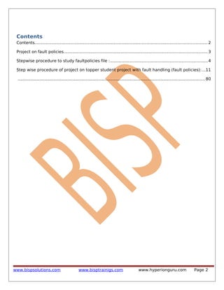 Contents
Contents....................................................................................................................................... 2
Project on fault policies................................................................................................................ 3
Stepwise procedure to study faultpolicies file :............................................................................4
Step wise procedure of project on topper student project with fault handling (fault policies):...11
.................................................................................................................................................. 80

www.bispsolutions.com

www.bisptrainigs.com

www.hyperionguru.com

Page 2

 