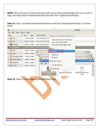 NOTE: Since we want to invoke third party web service (ProcessStudentService) so we need to
copy concreate wsdl of ProcessStudentProcess.wsdl from TopperstudentProject.

Step 31: Copy concreate ProcessStudentProcess.wsdl from TopperStudentProject as shown
below

Step 32: Paste it inside TopperStudentOneWayProject

www.bispsolutions.com

www.bisptrainigs.com

www.hyperionguru.com

Page 28

 