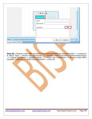 Step 45: : Browse under BPEL Variables ProcessStudentRefence_OutputVariable ---> expand it
& select Total --->Insert Into Expression ----> Browse under Functions-->AdvancedFunctions
---> Logical Functions---> greater equals ----> Insert Into Expression----> Browse under BPEL
Variables TopMarks---> Insert Into Expression---->Click ok

www.bispsolutions.com

www.bisptrainigs.com

www.hyperionguru.com

Page 38

 