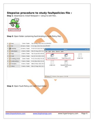 Stepwise procedure to study faultpolicies file :
Step 1: Download & install Notepad++ setup to edit files .

Step 2: Open folder containing fault-binding & Fault-Policy files

Step 3: Open Fault-Policy.xml with Text Editor

www.bispsolutions.com

www.bisptrainigs.com

www.hyperionguru.com

Page 4

 
