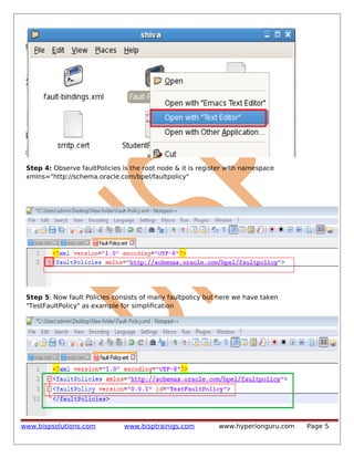 Step 4: Observe faultPolicies is the root node & it is register with namespace
xmlns="http://schema.oracle.com/bpel/faultpolicy"

Step 5: Now fault Policies consists of many faultpolicy but here we have taken
"TestFaultPolicy" as example for simplification

www.bispsolutions.com

www.bisptrainigs.com

www.hyperionguru.com

Page 5

 