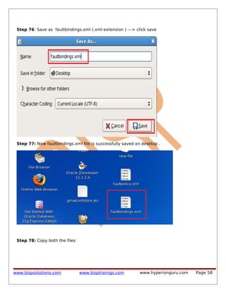 Step 76: Save as faultbindings.xml (.xml extension ) ---> click save

Step 77: Now faultbindings.xml file is successfully saved on desktop .

Step 78: Copy both the files

www.bispsolutions.com

www.bisptrainigs.com

www.hyperionguru.com

Page 58

 