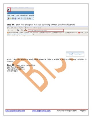 Step 87: Start your enterprise manager by writing url http: //localhost:7001/em/

Note : Here localhost is application server & 7001 is a port in which enterprise manager is
running.
Step 88 : Login using credentials
User Name :weblogic
Password : welcome1
click on login

www.bispsolutions.com

www.bisptrainigs.com

www.hyperionguru.com

Page 65

 