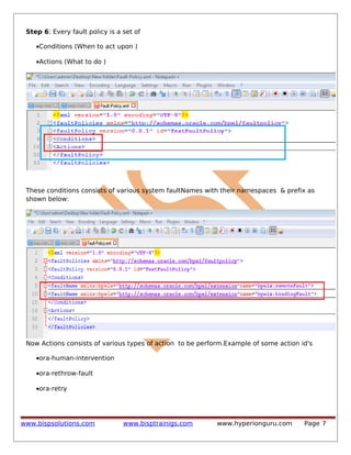 Step 6: Every fault policy is a set of
•Conditions (When to act upon )
•Actions (What to do )

These conditions consists of various system faultNames with their namespaces & prefix as
shown below:

Now Actions consists of various types of action to be perform.Example of some action id's
•ora-human-intervention
•ora-rethrow-fault
•ora-retry

www.bispsolutions.com

www.bisptrainigs.com

www.hyperionguru.com

Page 7

 