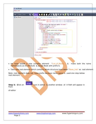 • we have added a new complex element "List_of_Books " & make both the name
namespaces as its attribute & assign Book with prefix b.
• Take new root element which contains whole structure here taken "Book_liab" as root element
Note: root element does not have prefix because name space is used one step below
root element.
Step 5: Click on icon in editor & another window of X Path will appear in
front
of editor
www.bispsolutions.com www.bisptrainigs.com www.hyperionguru.com
Page 5
 