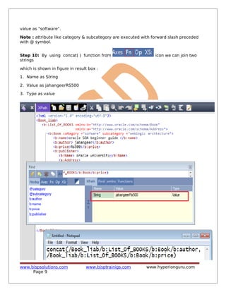 value as "software".
Note : attribute like category & subcategory are executed with forward slash preceded
with @ symbol.
Step 10: By using concat( ) function from icon we can join two
strings
which is shown in figure in result box :
1. Name as String
2. Value as jahangeerRS500
3. Type as value
www.bispsolutions.com www.bisptrainigs.com www.hyperionguru.com
Page 9
 