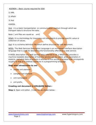 AGENDA -: Basic course required for SOA
1) XML
2) XPath
3) Xsd
4)WSDL
Xml: it is a basic transportation or communication medium through which we
transport data & structure the data.
Note: [ xml files are saved as .xml]
XPath: It is a technology for traversing xml documents & provide specific value or
collection of values.
Xsd: It is a schema definition file which define structure for xml document.
WSDL: The Web Services Description Language is an xml-based interface description
language that is used for describing the functionality offered by a web service.
A WSDL description of a web service (also referred to as a WSDL file) provides a
machine-readable description of how the service can be called, what parameters it
expects, and what data structures it returns. It thus serves a purpose that corresponds
roughly to that of a method signature in a programming language.
Step wise introduction to xml
• simple xml element
• complex xml element
• xml namespace
• xml prefix
Creating xml document in XMLQUIRE Editor:-
Step 1: Open xml editor , it look like as shown below :
www.bispsolutions.com www.bisptrainigs.com www.hyperionguru.com
Page 2
 