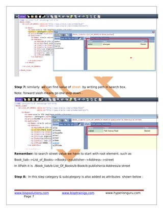 Step 7: similarly we can find value of street by writing path in search box.
Note: forward slash means go one step down .
Remember: to search street value we have to start with root element. such as
Book_liab-->List_of_Books-->Books-->publisher-->Address-->street
In XPath it is /Book_liab/b:List_Of_Books/b:Book/b:publisher/a:Address/a:street
Step 8: In this step category & subcategory is also added as attributes shown below :
www.bispsolutions.com www.bisptrainigs.com www.hyperionguru.com
Page 7
 