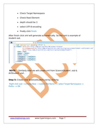 • Check Target Namespace
• Check Root Element
• depth should be 3
• select UTF-8 encoding
• finally click finish.
After finish click xml will generate automatically. So this xml is example of
student xsd.
NOTE: Similarly later we will create xml from ScienceStudent .xsd &
ArtStudent .xsd .
Step 5: Create new ScienceStudent.xsd by clicking
Right click xsd--->choose New --->select File Name --> select Target Namespace-->
Prefix---> OK .
www.bisptrainigs.com www.hyperionguru.com Page 7
 