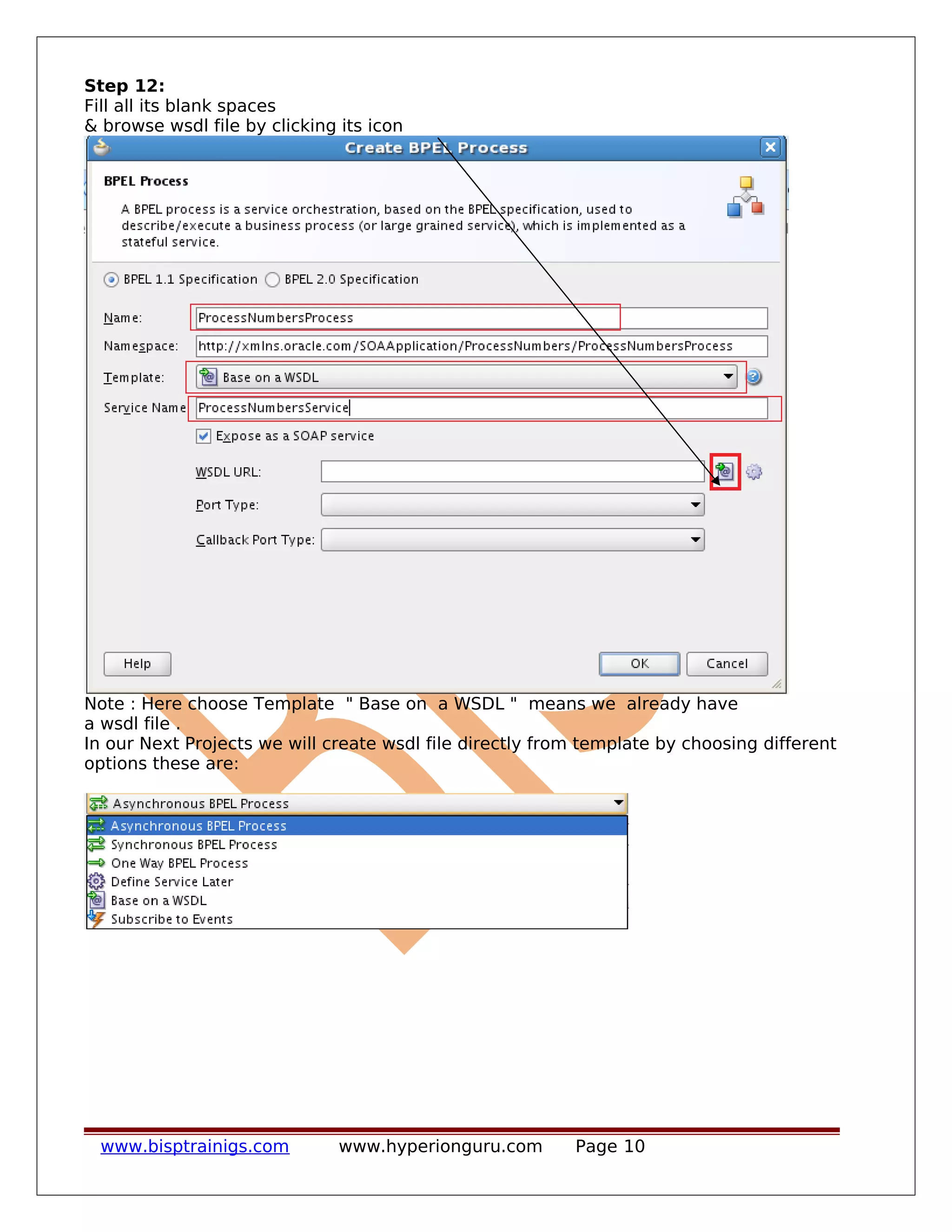 Step 12:
Fill all its blank spaces
& browse wsdl file by clicking its icon
Note : Here choose Template " Base on a WSDL " means we already have
a wsdl file .
In our Next Projects we will create wsdl file directly from template by choosing different
options these are:
www.bisptrainigs.com www.hyperionguru.com Page 10
 