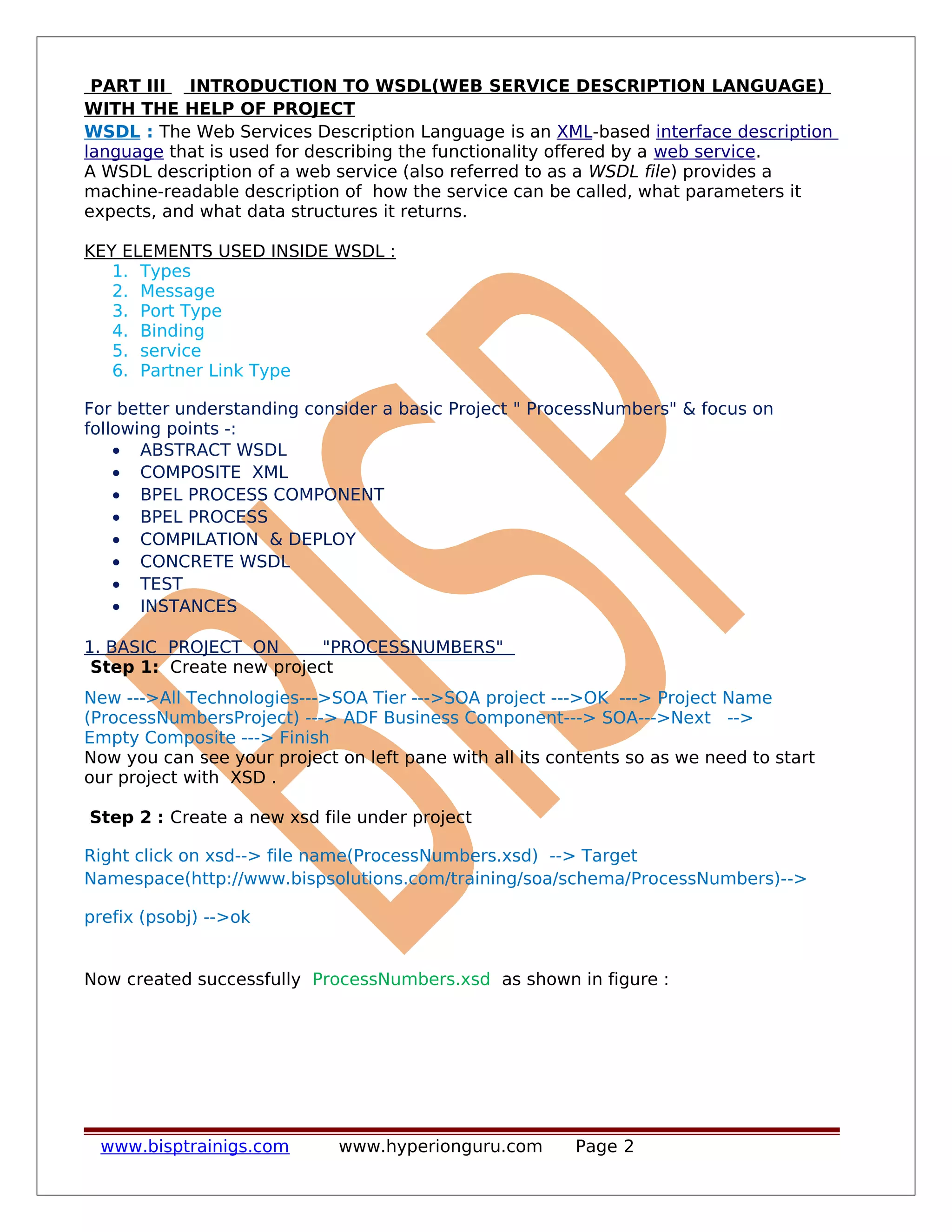PART III INTRODUCTION TO WSDL(WEB SERVICE DESCRIPTION LANGUAGE)
WITH THE HELP OF PROJECT
WSDL : The Web Services Description Language is an XML-based interface description
language that is used for describing the functionality offered by a web service.
A WSDL description of a web service (also referred to as a WSDL file) provides a
machine-readable description of how the service can be called, what parameters it
expects, and what data structures it returns.
KEY ELEMENTS USED INSIDE WSDL :
1. Types
2. Message
3. Port Type
4. Binding
5. service
6. Partner Link Type
For better understanding consider a basic Project " ProcessNumbers" & focus on
following points -:
• ABSTRACT WSDL
• COMPOSITE XML
• BPEL PROCESS COMPONENT
• BPEL PROCESS
• COMPILATION & DEPLOY
• CONCRETE WSDL
• TEST
• INSTANCES
1. BASIC PROJECT ON "PROCESSNUMBERS"
Step 1: Create new project
New --->All Technologies--->SOA Tier --->SOA project --->OK ---> Project Name
(ProcessNumbersProject) ---> ADF Business Component---> SOA--->Next -->
Empty Composite ---> Finish
Now you can see your project on left pane with all its contents so as we need to start
our project with XSD .
Step 2 : Create a new xsd file under project
Right click on xsd--> file name(ProcessNumbers.xsd) --> Target
Namespace(http://www.bispsolutions.com/training/soa/schema/ProcessNumbers)-->
prefix (psobj) -->ok
Now created successfully ProcessNumbers.xsd as shown in figure :
www.bisptrainigs.com www.hyperionguru.com Page 2
 