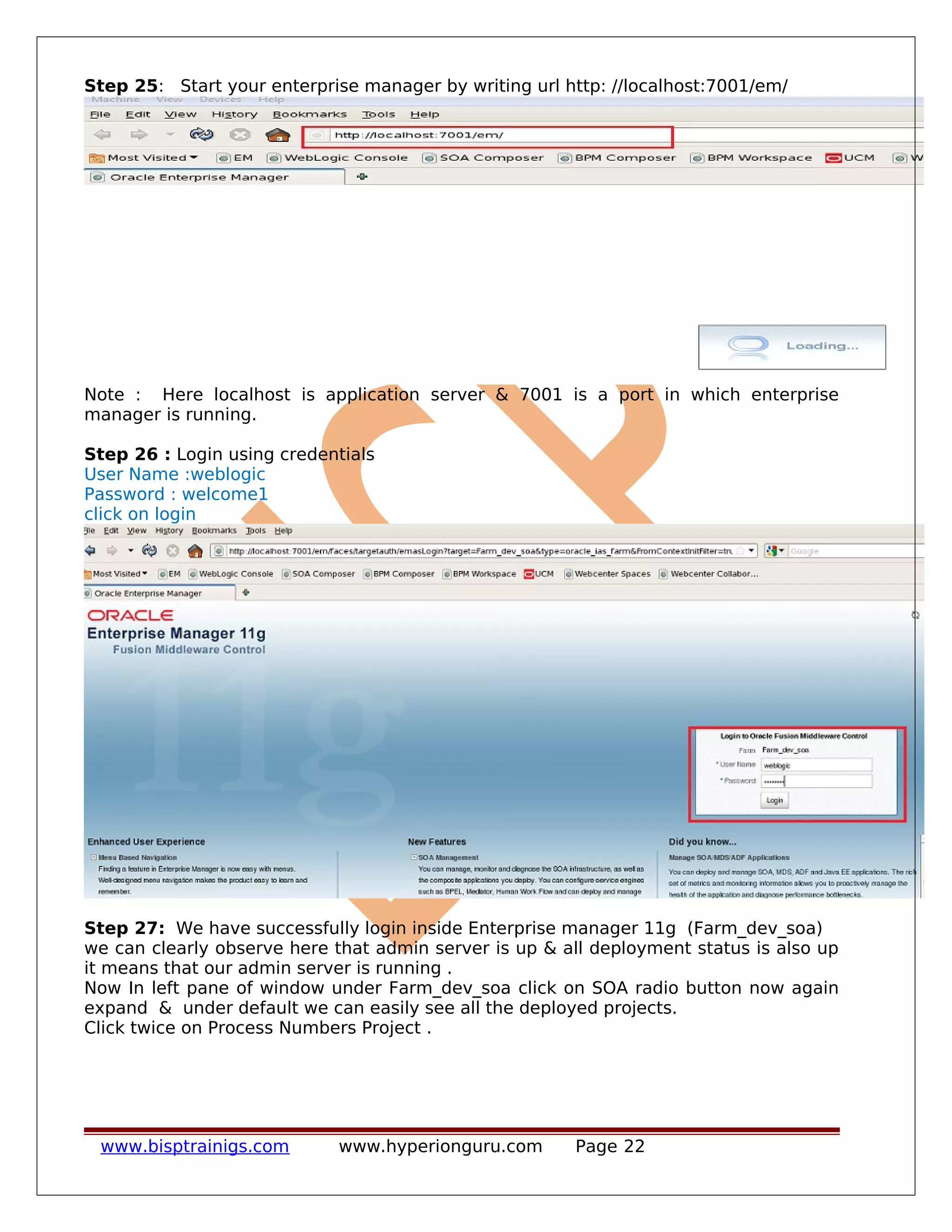 Step 25: Start your enterprise manager by writing url http: //localhost:7001/em/
Note : Here localhost is application server & 7001 is a port in which enterprise
manager is running.
Step 26 : Login using credentials
User Name :weblogic
Password : welcome1
click on login
Step 27: We have successfully login inside Enterprise manager 11g (Farm_dev_soa)
we can clearly observe here that admin server is up & all deployment status is also up
it means that our admin server is running .
Now In left pane of window under Farm_dev_soa click on SOA radio button now again
expand & under default we can easily see all the deployed projects.
Click twice on Process Numbers Project .
www.bisptrainigs.com www.hyperionguru.com Page 22
 