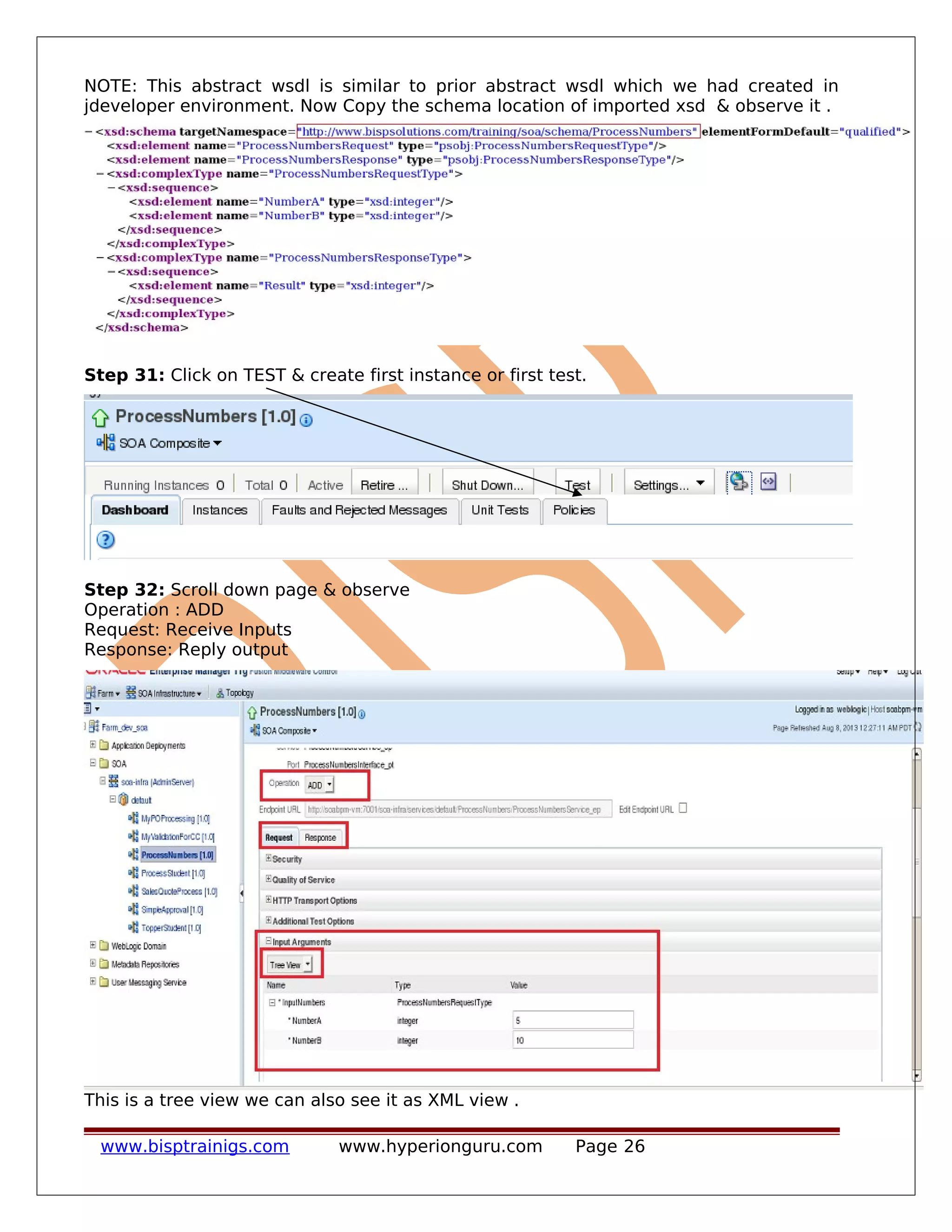 NOTE: This abstract wsdl is similar to prior abstract wsdl which we had created in
jdeveloper environment. Now Copy the schema location of imported xsd & observe it .
Step 31: Click on TEST & create first instance or first test.
Step 32: Scroll down page & observe
Operation : ADD
Request: Receive Inputs
Response: Reply output
This is a tree view we can also see it as XML view .
www.bisptrainigs.com www.hyperionguru.com Page 26
 