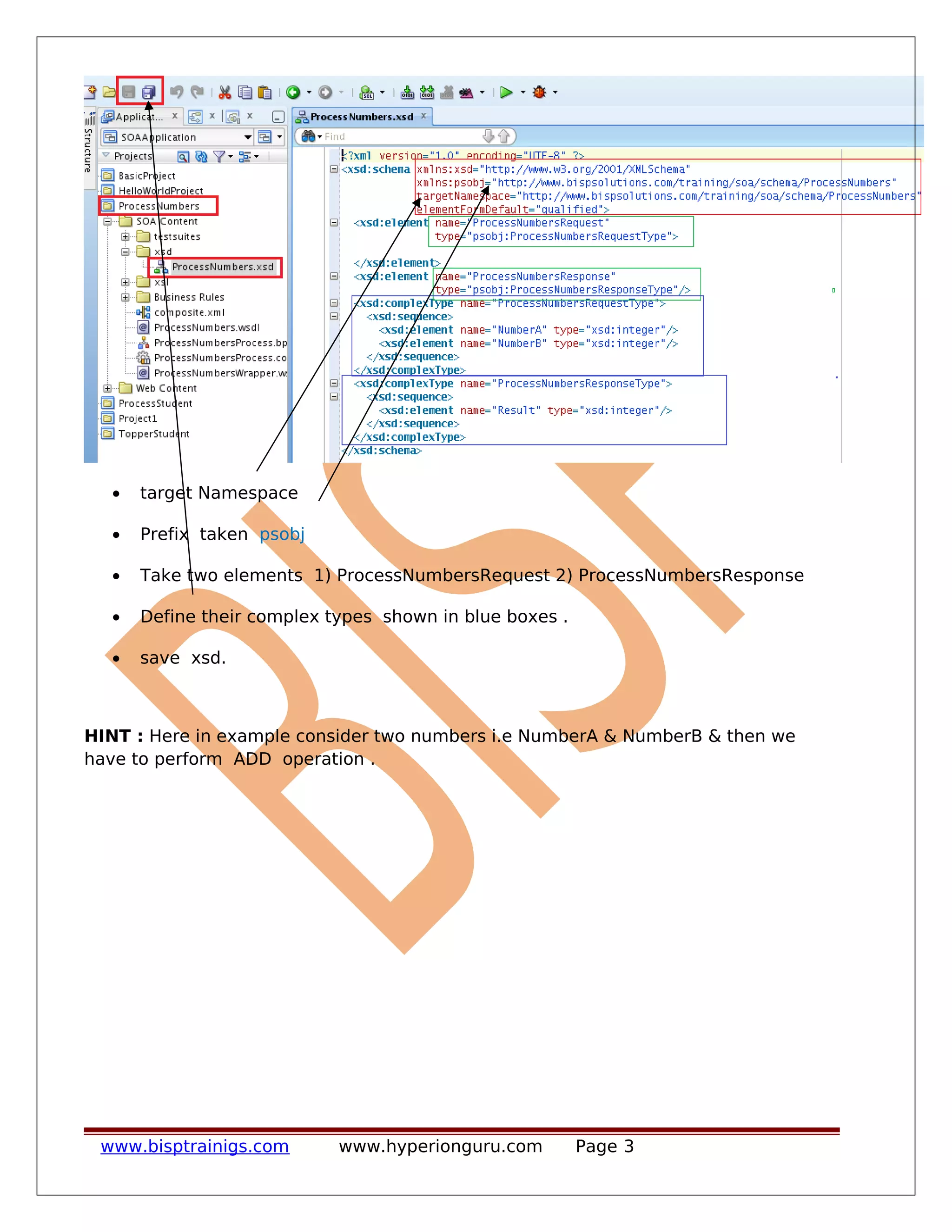 • target Namespace
• Prefix taken psobj
• Take two elements 1) ProcessNumbersRequest 2) ProcessNumbersResponse
• Define their complex types shown in blue boxes .
• save xsd.
HINT : Here in example consider two numbers i.e NumberA & NumberB & then we
have to perform ADD operation .
www.bisptrainigs.com www.hyperionguru.com Page 3
 