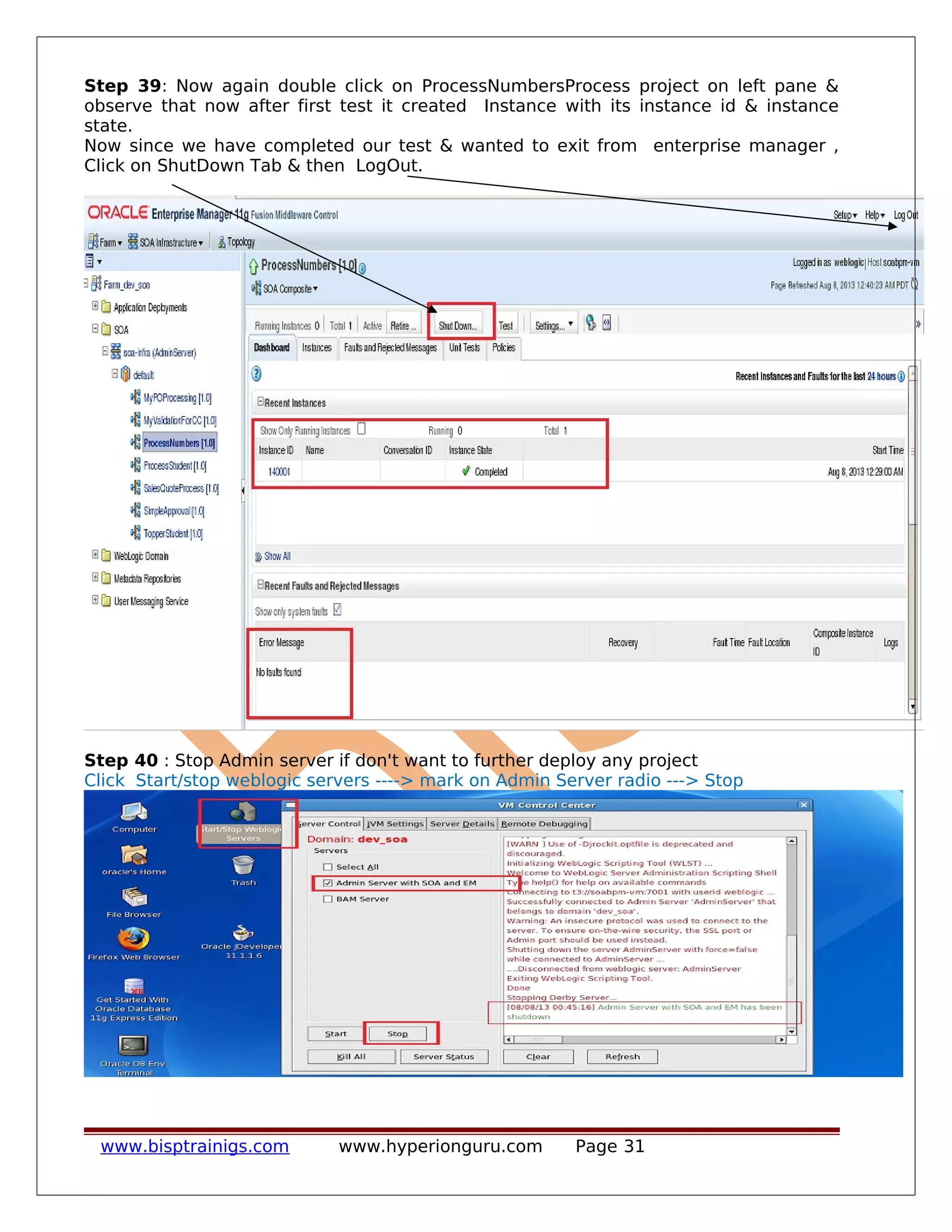 Step 39: Now again double click on ProcessNumbersProcess project on left pane &
observe that now after first test it created Instance with its instance id & instance
state.
Now since we have completed our test & wanted to exit from enterprise manager ,
Click on ShutDown Tab & then LogOut.
Step 40 : Stop Admin server if don't want to further deploy any project
Click Start/stop weblogic servers ----> mark on Admin Server radio ---> Stop
www.bisptrainigs.com www.hyperionguru.com Page 31
 