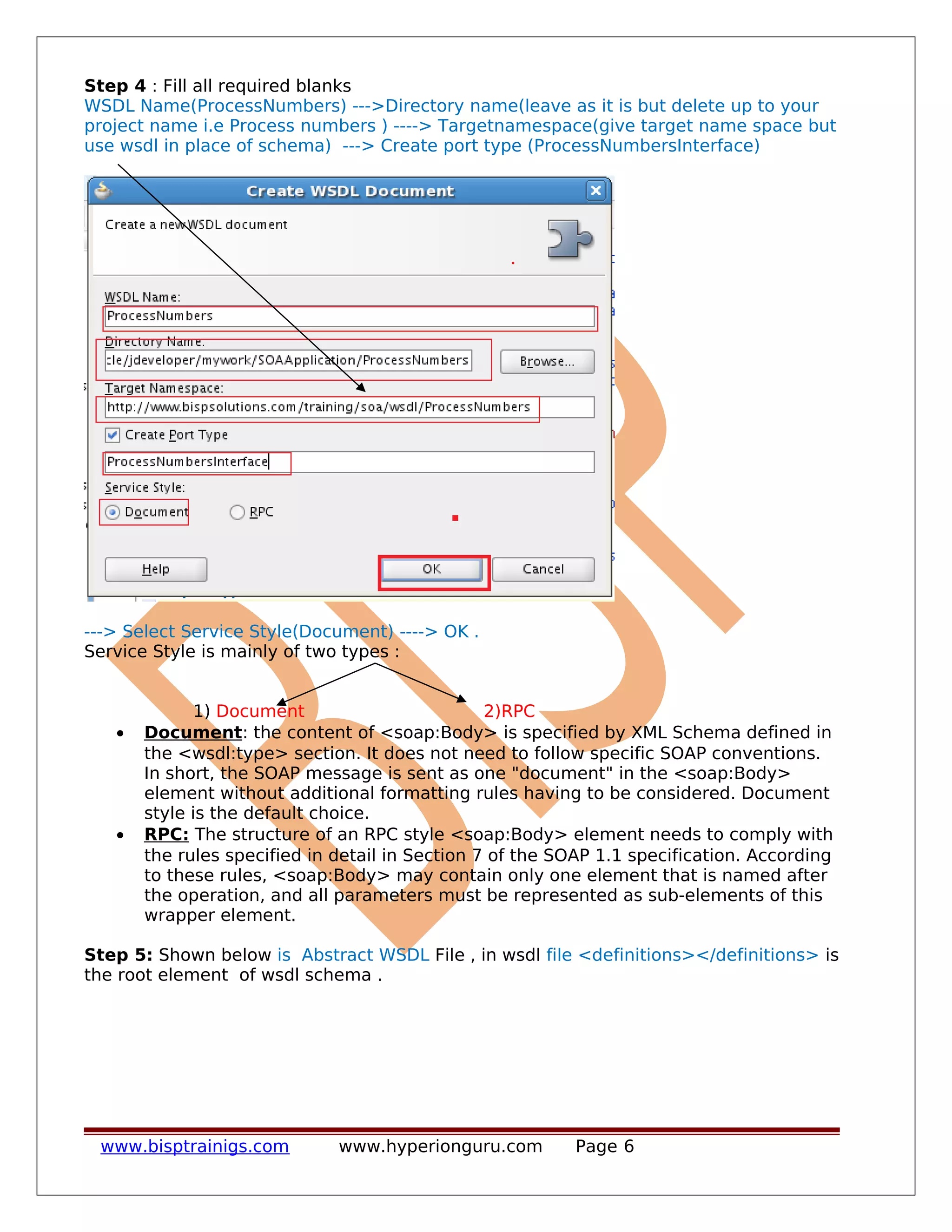 Step 4 : Fill all required blanks
WSDL Name(ProcessNumbers) --->Directory name(leave as it is but delete up to your
project name i.e Process numbers ) ----> Targetnamespace(give target name space but
use wsdl in place of schema) ---> Create port type (ProcessNumbersInterface)
---> Select Service Style(Document) ----> OK .
Service Style is mainly of two types :
1) Document 2)RPC
• Document: the content of <soap:Body> is specified by XML Schema defined in
the <wsdl:type> section. It does not need to follow specific SOAP conventions.
In short, the SOAP message is sent as one "document" in the <soap:Body>
element without additional formatting rules having to be considered. Document
style is the default choice.
• RPC: The structure of an RPC style <soap:Body> element needs to comply with
the rules specified in detail in Section 7 of the SOAP 1.1 specification. According
to these rules, <soap:Body> may contain only one element that is named after
the operation, and all parameters must be represented as sub-elements of this
wrapper element.
Step 5: Shown below is Abstract WSDL File , in wsdl file <definitions></definitions> is
the root element of wsdl schema .
www.bisptrainigs.com www.hyperionguru.com Page 6
 