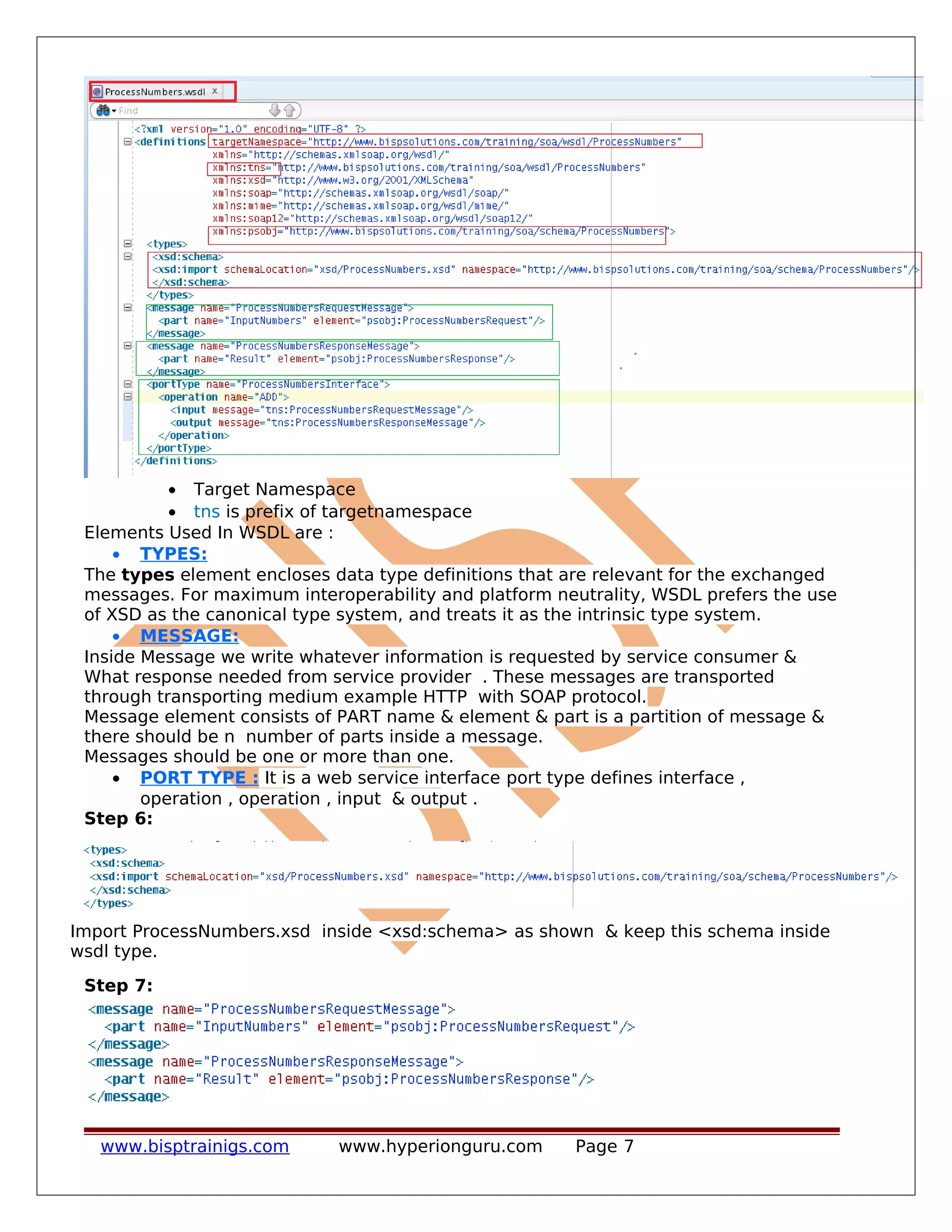 • Target Namespace
• tns is prefix of targetnamespace
Elements Used In WSDL are :
• TYPES:
The types element encloses data type definitions that are relevant for the exchanged
messages. For maximum interoperability and platform neutrality, WSDL prefers the use
of XSD as the canonical type system, and treats it as the intrinsic type system.
• MESSAGE:
Inside Message we write whatever information is requested by service consumer &
What response needed from service provider . These messages are transported
through transporting medium example HTTP with SOAP protocol.
Message element consists of PART name & element & part is a partition of message &
there should be n number of parts inside a message.
Messages should be one or more than one.
• PORT TYPE : It is a web service interface port type defines interface ,
operation , operation , input & output .
Step 6:
Import ProcessNumbers.xsd inside <xsd:schema> as shown & keep this schema inside
wsdl type.
Step 7:
www.bisptrainigs.com www.hyperionguru.com Page 7
 