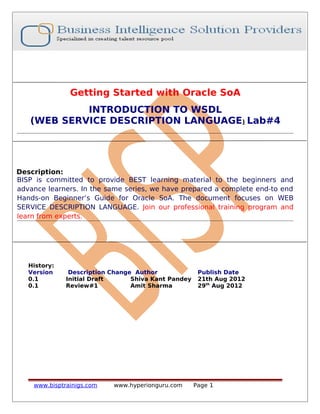 Getting Started with Oracle SoA
INTRODUCTION TO WSDL
(WEB SERVICE DESCRIPTION LANGUAGE) Lab#4
Description:
BISP is committed to provide BEST learning material to the beginners and
advance learners. In the same series, we have prepared a complete end-to end
Hands-on Beginner’s Guide for Oracle SoA. The document focuses on WEB
SERVICE DESCRIPTION LANGUAGE. Join our professional training program and
learn from experts.
History:
Version Description Change Author Publish Date
0.1 Initial Draft Shiva Kant Pandey 21th Aug 2012
0.1 Review#1 Amit Sharma 29th
Aug 2012
www.bisptrainigs.com www.hyperionguru.com Page 1
 