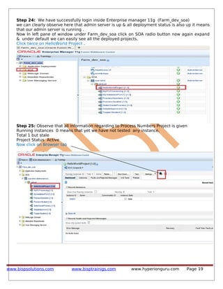 Step 24: We have successfully login inside Enterprise manager 11g (Farm_dev_soa)
we can clearly observe here that admin server is up & all deployment status is also up it means
that our admin server is running .
Now In left pane of window under Farm_dev_soa click on SOA radio button now again expand
& under default we can easily see all the deployed projects.
Click twice on HelloWorld Project .
Step 25: Observe that all information regarding to Process Numbers Project is given
Running instances 0 means that yet we have not tested any instance.
Total 1 but stale
Project Status Active
Now click on Browser tab
www.bispsolutions.com www.bisptrainigs.com www.hyperionguru.com Page 19
 
