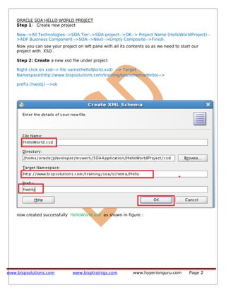 ORACLE SOA HELLO WORLD PROJECT
Step 1: Create new project
New-->All Technologies-->SOA Tier-->SOA project-->OK--> Project Name (HelloWorldProject)--
>ADF Business Component-->SOA-->Next-->Empty Composite-->Finish.
Now you can see your project on left pane with all its contents so as we need to start our
project with XSD .
Step 2: Create a new xsd file under project
Right click on xsd--> file name(HelloWorld.xsd) --> Target
Namespace(http://www.bispsolutions.com/training/soa/schema/Hello)-->
prefix (hwobj) -->ok
now created successfully HelloWorld.xsd as shown in figure :
www.bispsolutions.com www.bisptrainigs.com www.hyperionguru.com Page 2
 