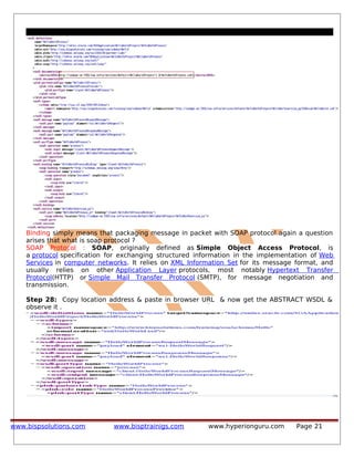Binding simply means that packaging message in packet with SOAP protocol again a question
arises that what is soap protocol ?
SOAP Protocol : SOAP, originally defined as Simple Object Access Protocol, is
a protocol specification for exchanging structured information in the implementation of Web
Services in computer networks. It relies on XML Information Set for its message format, and
usually relies on other Application Layer protocols, most notably Hypertext Transfer
Protocol(HTTP) or Simple Mail Transfer Protocol (SMTP), for message negotiation and
transmission.
Step 28: Copy location address & paste in browser URL & now get the ABSTRACT WSDL &
observe it .
www.bispsolutions.com www.bisptrainigs.com www.hyperionguru.com Page 21
 