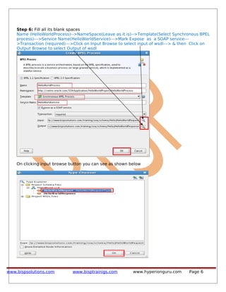 Step 6: Fill all its blank spaces
Name (HelloWorldProcess)-->NameSpace(Leave as it is)-->Template(Select Synchronous BPEL
process)--->Service Name(HelloWorldService)--->Mark Expose as a SOAP service---
>Transaction (required)--->Click on Input Browse to select input of wsdl---> & then Click on
Output Browse to select Output of wsdl
On clicking input browse button you can see as shown below
www.bispsolutions.com www.bisptrainigs.com www.hyperionguru.com Page 6
 