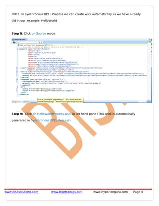 NOTE: In synchronous BPEL Process we can create wsdl automatically as we have already
did in our example HelloWorld
Step 8: Click on Source mode
Step 9: Click on HelloWorldProcess.wsdl in left hand pane (This wsdl is automatically
generated in Synchronous BPEL Process)
www.bispsolutions.com www.bisptrainigs.com www.hyperionguru.com Page 8
 