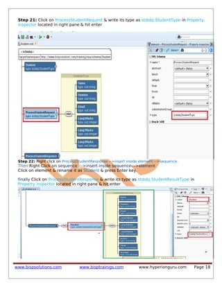 Step 21: Click on ProcessStudentRequest & write its type as stdobj:StudentType in Property
inspector located in right pane & hit enter
Step 22: Right click on ProcessStudentResponse -->insert inside element -->sequence.
Then Right Click on sequence --->insert inside sequence--->element
Click on element & rename it as Student & press Enter key.
finally Click on ProcessStudentResponse & write its type as stdobj:StudentResultType in
Property inspector located in right pane & hit enter
www.bispsolutions.com www.bisptrainigs.com www.hyperionguru.com Page 18
 