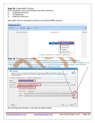Step 25: Create BPEL Process
This composite .xml is partitioned into three sections
1. Exposed Services
2. Components
3. External refrences
Now right click on component section and choose BPEL Process
Step 26: Fill all its blank spaces
Name (ProcessStudentProcess) ---->NameSpace (Leave as it is)--->Template(Select
Synchronous BPEL process)----> Service Name(ProcessStudentService)----> mark Expose as a
SOAP service ----> Transaction (required) ----> Click on Input Browse to select input of wsdl
-----> & then Click on Output Browse to select Output of wsdl
On clicking input browse u can see as shown below
www.bispsolutions.com www.bisptrainigs.com www.hyperionguru.com Page 20
 