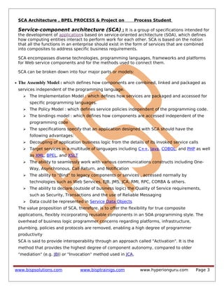 SCA Architecture , BPEL PROCESS & Project on Process Student
Service-component architecture (SCA) : It is a group of specifications intended for
the development of applications based on service-oriented architecture (SOA), which defines
how computing entities interact to perform work for each other. SCA is based on the notion
that all the functions in an enterprise should exist in the form of services that are combined
into composites to address specific business requirements.
SCA encompasses diverse technologies, programming languages, frameworks and platforms
for Web service components and for the methods used to connect them.
SCA can be broken down into four major parts or models:
• The Assembly Model : which defines how components are combined, linked and packaged as
services independent of the programming language.
 The Implementation Model : which defines how services are packaged and accessed for
specific programming languages.
 The Policy Model : which defines service policies independent of the programming code.
 The bindings model : which defines how components are accessed independent of the
programming code
 The specifications specify that an application designed with SCA should have the
following advantages:
 Decoupling of application business logic from the details of its invoked service calls
 Target services in a multitude of languages including C++, Java, COBOL, and PHP as well
as XML, BPEL, and XSLT
 The ability to seamlessly work with various communications constructs including One-
Way, Asynchronous, Call-Return, and Notification
 The ability to "Bind" to legacy components or services , accessed normally by
technologies such as Web Services, EJB, JMS, JCA, RMI, RPC, CORBA & others.
 The ability to declare (outside of business logic) the Quality of Service requirements,
such as Security, Transactions and the use of Reliable Messaging
 Data could be represented in Service Data Objects
The value proposition of SCA, therefore, is to offer the flexibility for true composite
applications, flexibly incorporating reusable components in an SOA programming style. The
overhead of business logic programmer concerns regarding platforms, infrastructure,
plumbing, policies and protocols are removed, enabling a high degree of programmer
productivity
SCA is said to provide interoperability through an approach called "Activation". It is the
method that provides the highest degree of component autonomy, compared to older
"mediation" (e.g. JBI) or "Invocation" method used in JCA,
www.bispsolutions.com www.bisptrainigs.com www.hyperionguru.com Page 3
 