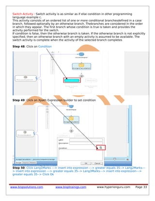 Switch Activity : Switch activity is as similar as if else condition in other programming
language example c.
This activity consists of an ordered list of one or more conditional branchesdefined in a case
branch, followed optionally by an otherwise branch. Thebranches are considered in the order
in which they appear. The first branch whose condition is true is taken and provides the
activity performed for the switch.
If condition is false, then the otherwise branch is taken. If the otherwise branch is not explicitly
specified, then an otherwise branch with an empty activity is assumed to be available. The
switch activity is complete when the activity of the selected branch completes
Step 48: Click on Condition
Step 49: Click on Xpath Expression builder to set condition
Step 50: Click Lang1Marks ---> insert into expression ---> greater equals 35--> Lang2Marks---
> insert into expression ---> greater equals 35--> Lang3Marks---> insert into expression--->
greater equals 35--> Click Ok
www.bispsolutions.com www.bisptrainigs.com www.hyperionguru.com Page 33
 