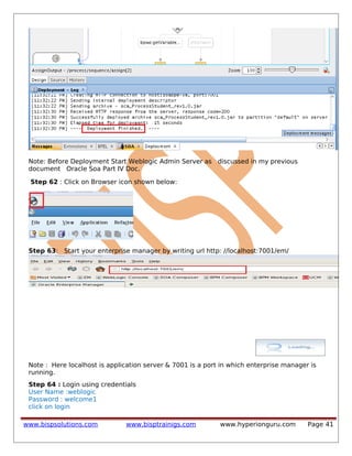 Note: Before Deployment Start Weblogic Admin Server as discussed in my previous
document Oracle Soa Part IV Doc.
Step 62 : Click on Browser icon shown below:
Step 63: Start your enterprise manager by writing url http: //localhost:7001/em/
Note : Here localhost is application server & 7001 is a port in which enterprise manager is
running.
Step 64 : Login using credentials
User Name :weblogic
Password : welcome1
click on login
www.bispsolutions.com www.bisptrainigs.com www.hyperionguru.com Page 41
 