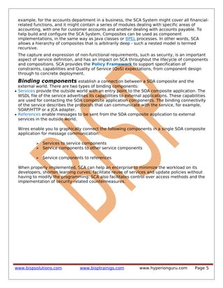 example, for the accounts department in a business, the SCA System might cover all financial-
related functions, and it might contain a series of modules dealing with specific areas of
accounting, with one for customer accounts and another dealing with accounts payable. To
help build and configure the SCA System, Composites can be used as component
implementations, in the same way as Java classes or BPEL processes. In other words, SCA
allows a hierarchy of composites that is arbitrarily deep - such a nested model is termed
recursive.
The capture and expression of non-functional requirements, such as security, is an important
aspect of service definition, and has an impact on SCA throughout the lifecycle of components
and compositions. SCA provides the Policy Framework to support specification of
constraints, capabilities and Quality of Service (QoS) expectations, from component design
through to concrete deployment.
Binding components establish a connection between a SOA composite and the
external world. There are two types of binding components:
• Services provide the outside world with an entry point to the SOA composite application. The
WSDL file of the service advertises its capabilities to external applications. These capabilities
are used for contacting the SOA composite application components. The binding connectivity
of the service describes the protocols that can communicate with the service, for example,
SOAP/HTTP or a JCA adapter.
• References enable messages to be sent from the SOA composite application to external
services in the outside world.
Wires enable you to graphically connect the following components in a single SOA composite
application for message communication:
 Services to service components
 Service components to other service components
 Service components to references
When properly implemented, SCA can help an enterprise to minimize the workload on its
developers, shorten learning curves, facilitate reuse of services and update policies without
having to modify the programming. SCA also facilitates control over access methods and the
implementation of security-related countermeasures.
www.bispsolutions.com www.bisptrainigs.com www.hyperionguru.com Page 5
 