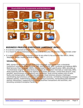 BUSINESS PROCESS EXECUTION LANGUAGE (BPEL)
• It is service component of Oracle SOA
• It is meant for the orchestration of the services & executes the services in a systematic order
• It is again a programming language similar to any other & has activities like Switch, While,
Sequence, Scope, invoke, Receive & Reply etc.
Introduction
BPEL stands for Business Process Execution Language, and comes from a standards
consortium consisting of BEA Systems, IBM, and Microsoft, BPEL combines and replaces IBM's
Web Services Flow Language (WSFL) and Microsoft's XLANG specification. BPEL provides an
“orchestration engine” for describing exchanges of information internally or externally. BPEL
deals explicitly with the functional aspects of business processes: control flow (branch, loop,
parallel), asynchronous conversations and correlation, long running nested units of work,
faults and compensation. BPEL directly addresses these business process challenges:
coordinating asynchronous communication between services, correlating message exchanges
between parties, implementing parallel processing of activities, manipulating data between
partner interactions, supporting long running business transactions and activities, and
providing consistent exception handling.
www.bispsolutions.com www.bisptrainigs.com www.hyperionguru.com Page 6
 