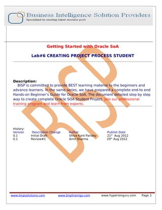 Getting Started with Oracle SoA
Lab#6 CREATING PROJECT PROCESS STUDENT
Description:
BISP is committed to provide BEST learning material to the beginners and
advance learners. In the same series, we have prepared a complete end-to end
Hands-on Beginner’s Guide for Oracle SoA. The document detailed step by step
way to create complete Oracle SOA Student Project. Join our professional
training program and learn from experts.
History:
Version Description Change Author Publish Date
0.1 Initial Draft Shiva Kant Pandey 21st
Aug 2012
0.1 Review#1 Amit Sharma 29th
Aug 2012
www.bispsolutions.com www.bisptrainigs.com www.hyperionguru.com Page 1
 