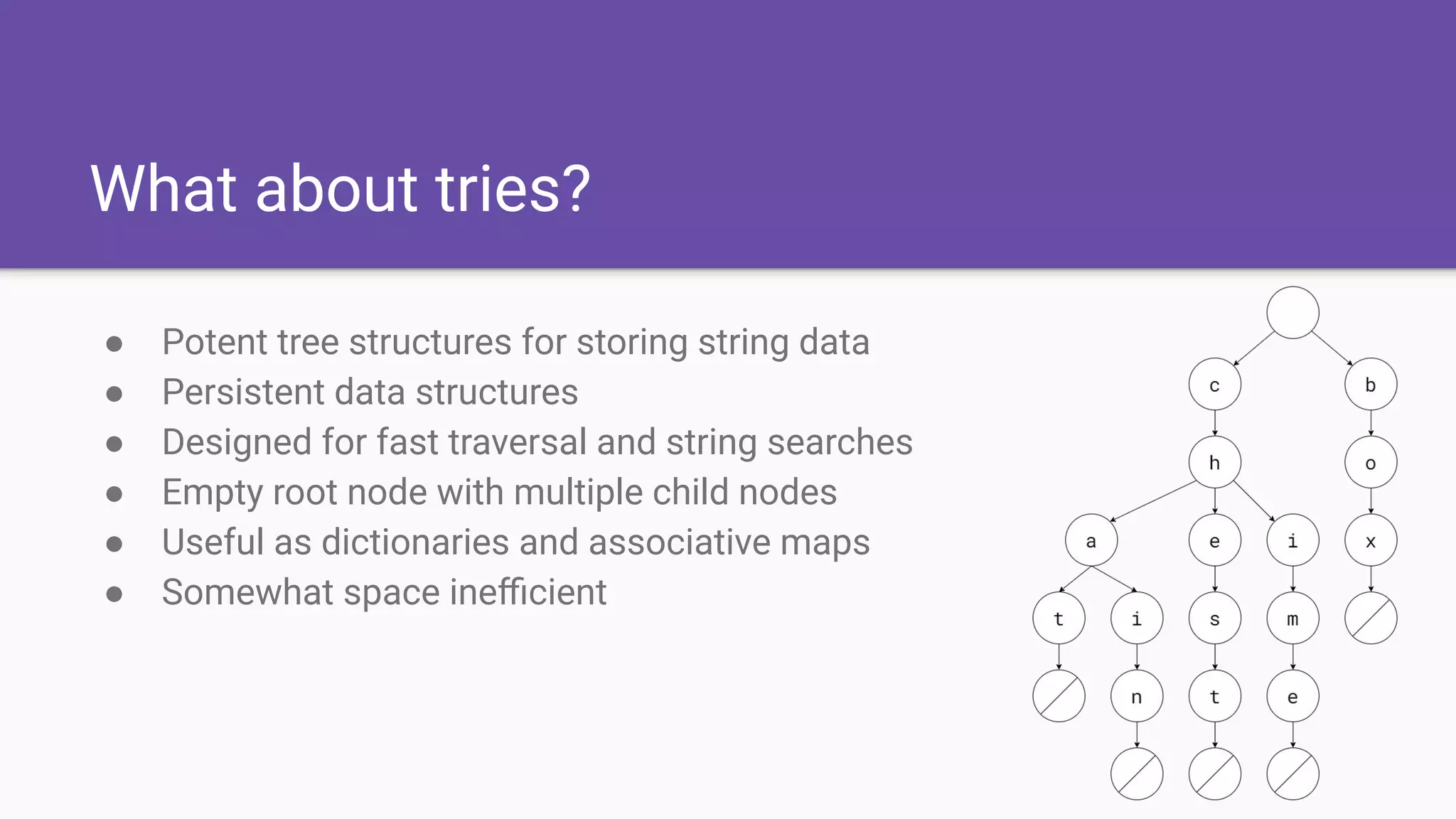 What about tries?
● Potent tree structures for storing string data
● Persistent data structures
● Designed for fast traversal and string searches
● Empty root node with multiple child nodes
● Useful as dictionaries and associative maps
● Somewhat space ineﬃcient
 
