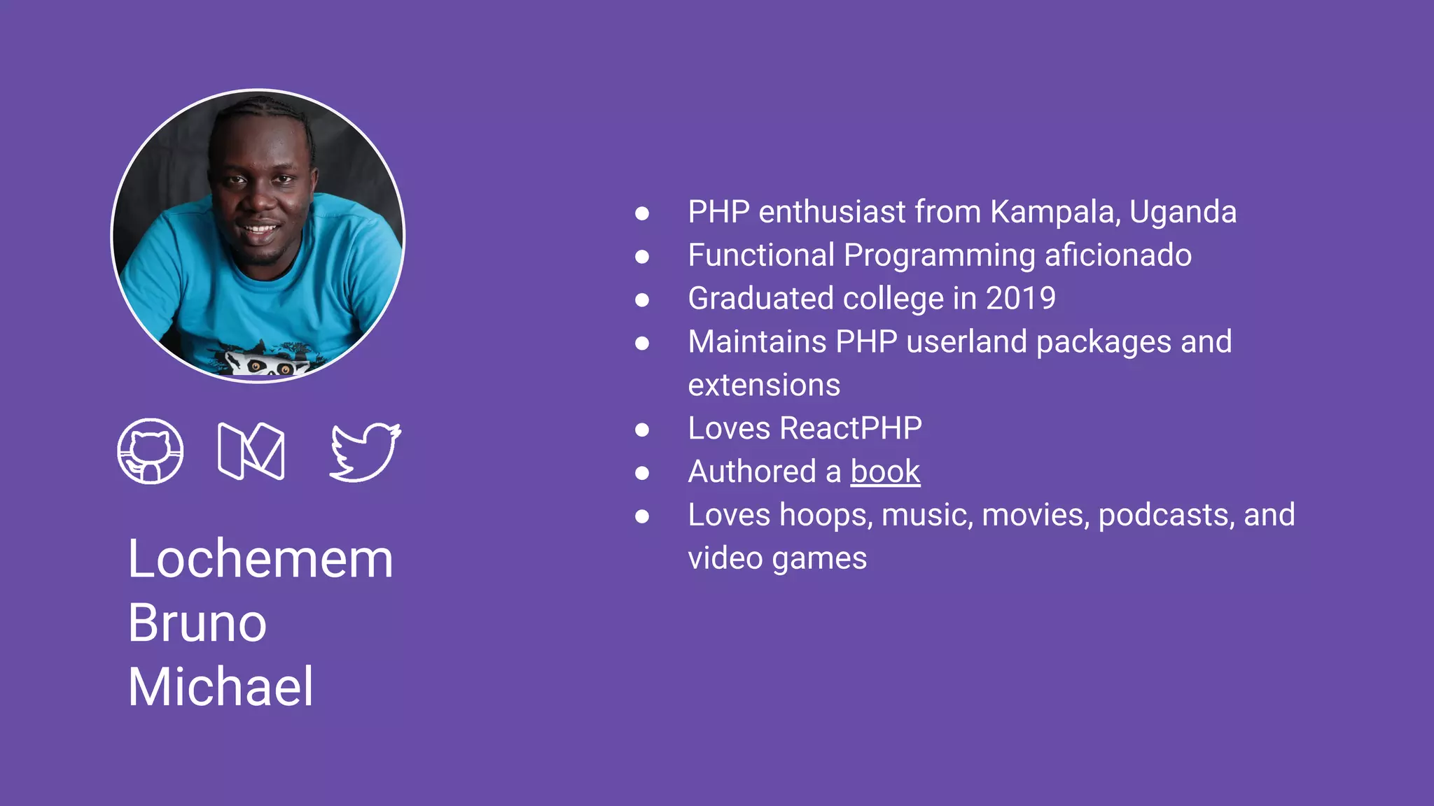 Lochemem
Bruno
Michael
● PHP enthusiast from Kampala, Uganda
● Functional Programming aﬁcionado
● Graduated college in 2019
● Maintains PHP userland packages and
extensions
● Loves ReactPHP
● Authored a book
● Loves hoops, music, movies, podcasts, and
video games
 