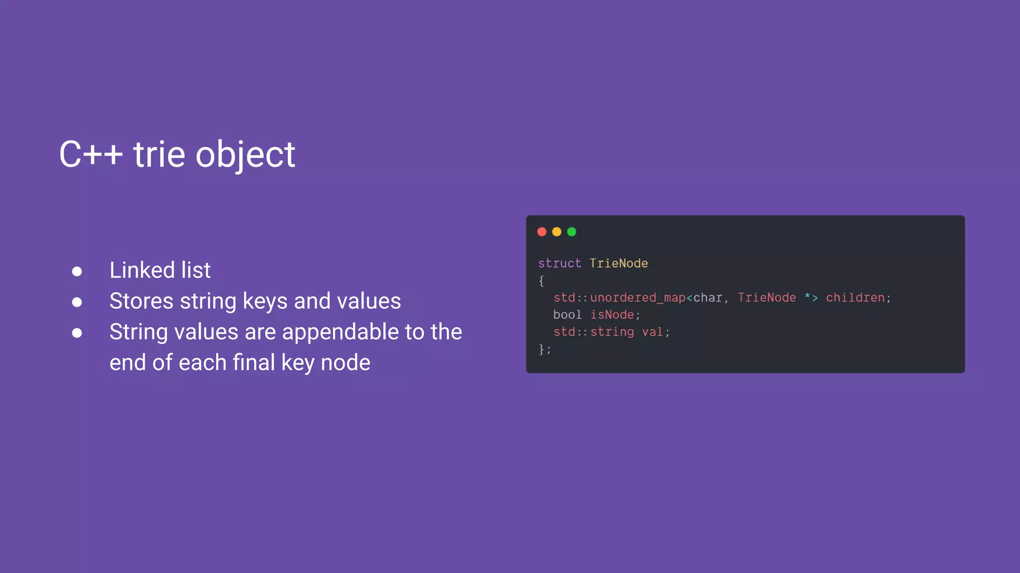 ● Linked list
● Stores string keys and values
● String values are appendable to the
end of each ﬁnal key node
C++ trie object
 