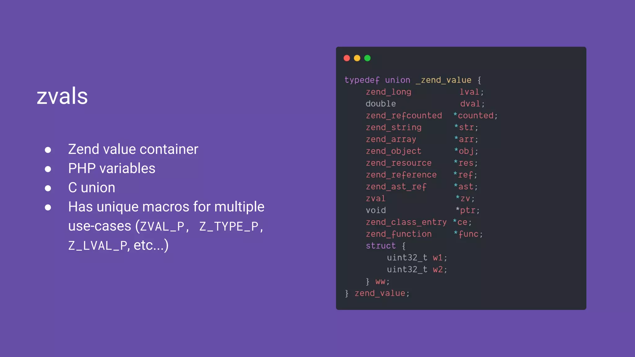 ● Zend value container
● PHP variables
● C union
● Has unique macros for multiple
use-cases (ZVAL_P, Z_TYPE_P,
Z_LVAL_P, etc...)
zvals
 