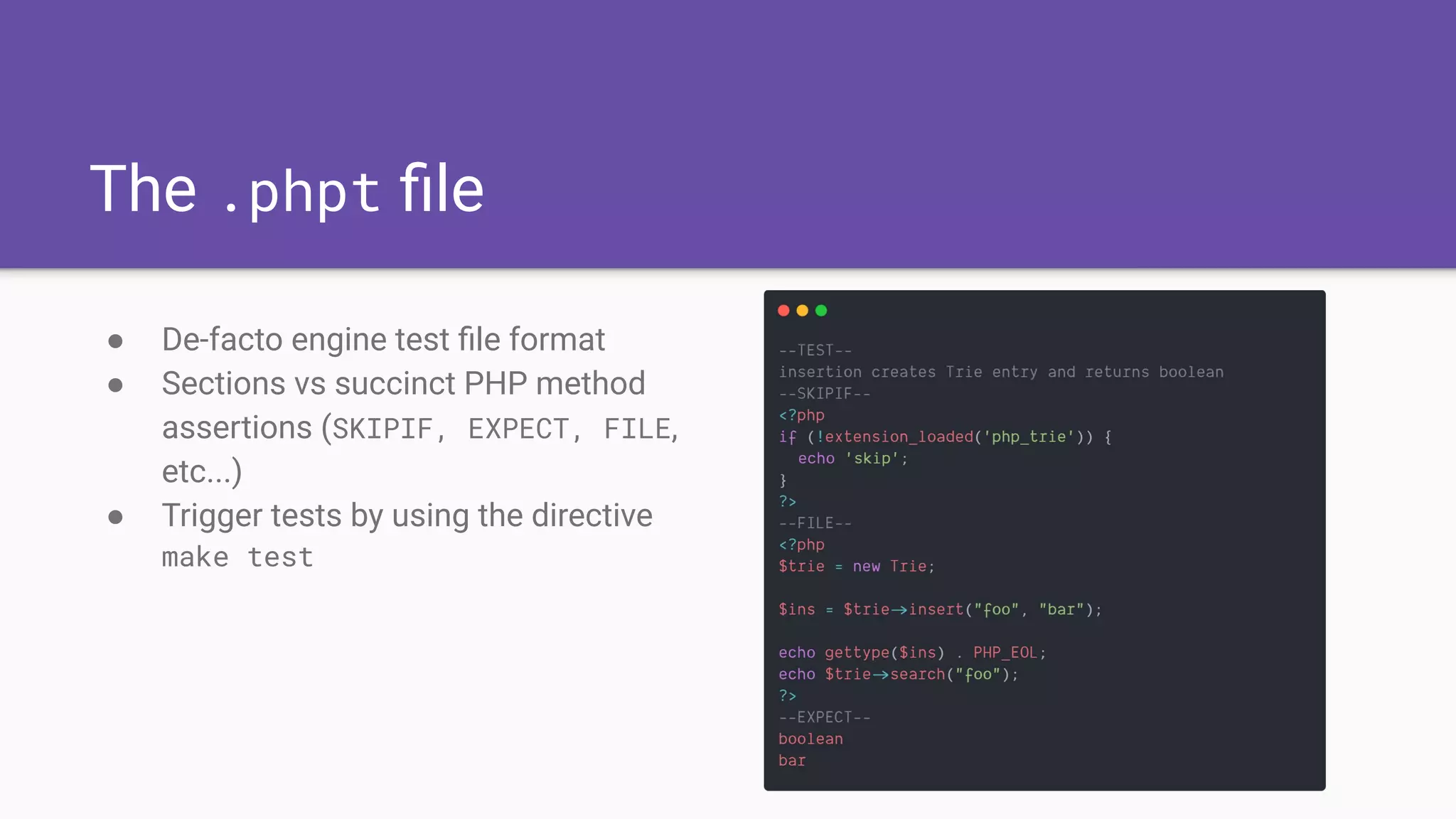 The .phpt ﬁle
● De-facto engine test ﬁle format
● Sections vs succinct PHP method
assertions (SKIPIF, EXPECT, FILE,
etc...)
● Trigger tests by using the directive
make test
 