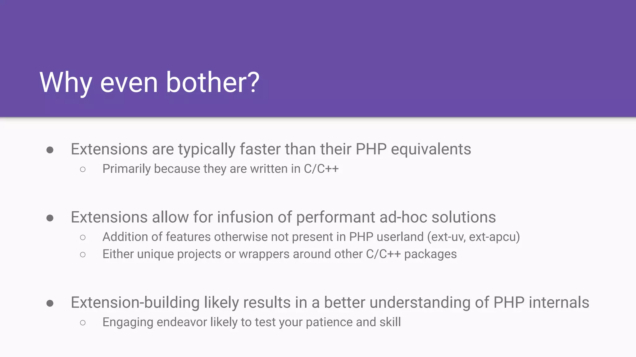 Why even bother?
● Extensions are typically faster than their PHP equivalents
○ Primarily because they are written in C/C++
● Extensions allow for infusion of performant ad-hoc solutions
○ Addition of features otherwise not present in PHP userland (ext-uv, ext-apcu)
○ Either unique projects or wrappers around other C/C++ packages
● Extension-building likely results in a better understanding of PHP internals
○ Engaging endeavor likely to test your patience and skill
 