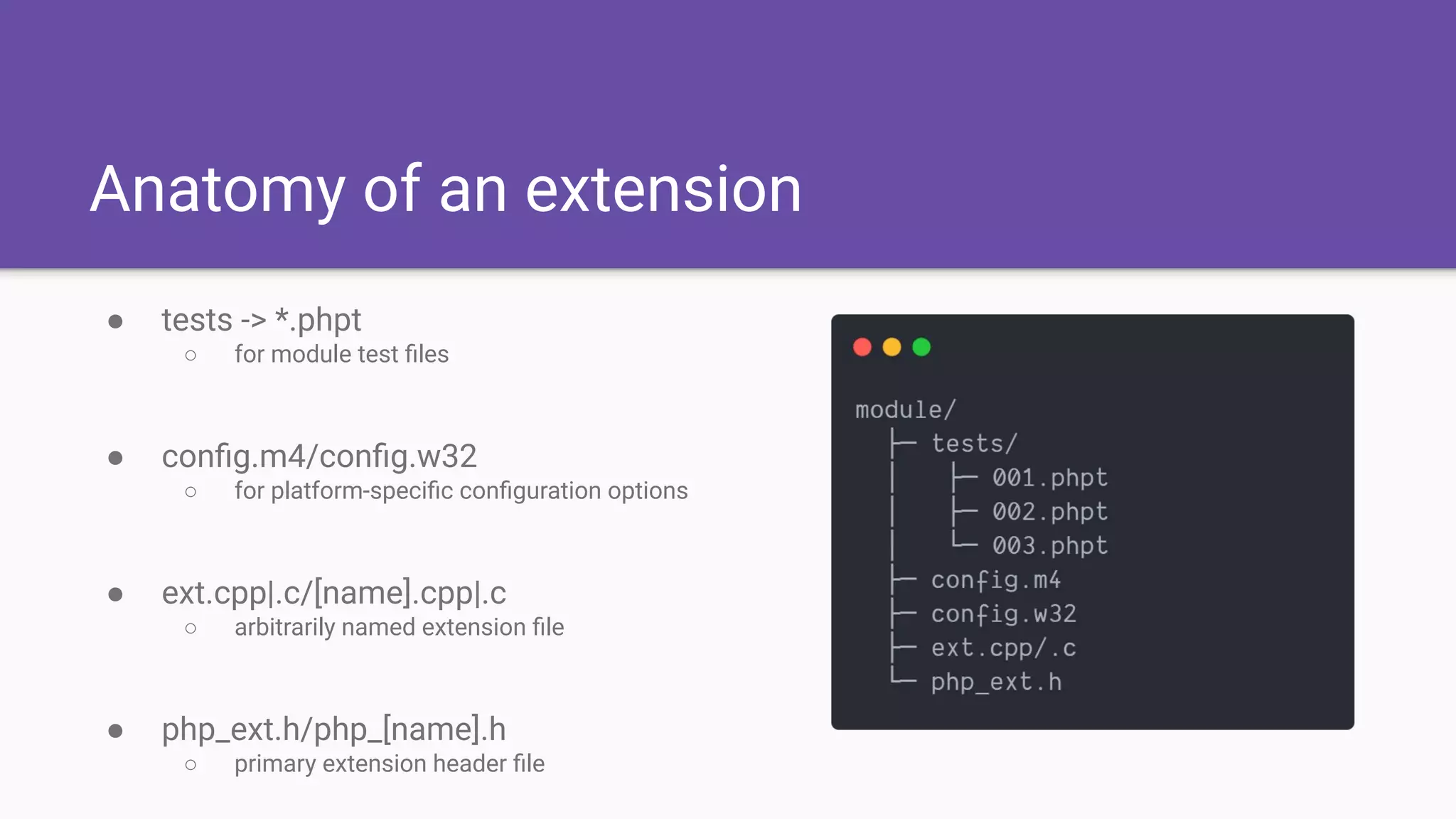 Anatomy of an extension
● tests -> *.phpt
○ for module test ﬁles
● conﬁg.m4/conﬁg.w32
○ for platform-speciﬁc conﬁguration options
● ext.cpp|.c/[name].cpp|.c
○ arbitrarily named extension ﬁle
● php_ext.h/php_[name].h
○ primary extension header ﬁle
 