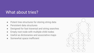 What about tries?
● Potent tree structures for storing string data
● Persistent data structures
● Designed for fast traversal and string searches
● Empty root node with multiple child nodes
● Useful as dictionaries and associative maps
● Somewhat space ineﬃcient
 